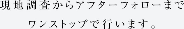 現地調査からアフターフォローまでワンストップで行います。