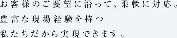 お客様のご要望に沿って、柔軟に対応。豊富な現場経験を持つ私たちだから実現できます。