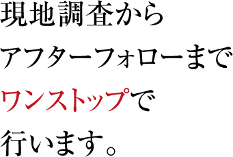 現地調査からアフターフォローまでワンストップで行います。