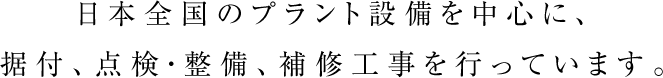 日本全国のプラント設備を中心に、据付、点検・整備、補修工事を行っています。